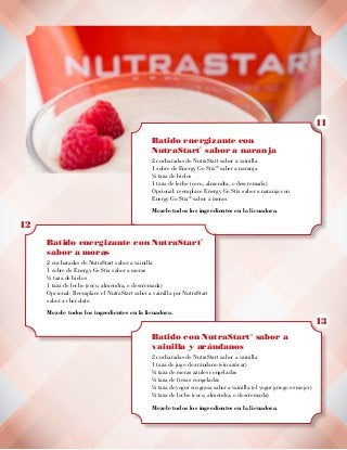 Batido energizante con
NutraStart
®
sabor a naranja
2 cucharadas de NutraStart sabor a vainilla
1 sobre de Energy Go Stix®
sabor a naranja
½ taza de hielos
1 taza de leche (coco, almendra, o descremada)
Opcional: reemplace Energy Go Stix sabor a naranja con
Energy Go Stix®
sabor a moras.
Mezcle todos los ingredientes en la licuadora.
Batido energizante con NutraStart
®
sabor a moras
2 cucharadas de NutraStart sabor a vainilla
1 sobre de Energy Go Stix sabor a moras
½ taza de hielos
1 taza de leche (coco, almendra, o descremada)
Opcional: Reemplace el NutraStart sabor a vainilla por NutraStart
sabor a chocolate.
Mezcle todos los ingredientes en la licuadora.
Batido con NutraStart
®
sabor a
vainilla y arándanos
2 cucharadas de NutraStart sabor a vainilla
1 taza de jugo de arándano (sin azúcar)
½ taza de moras azules congeladas
½ taza de fresas congeladas
½ taza de yogur sin grasa sabor a vainilla (el yogur griego es mejor)
½ taza de leche (coco, almendra, o descremada)
Mezcle todos los ingredientes en la licuadora.
11
12
13
 
