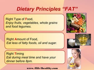 Dietary Principles “FAT”
Right Type of Food,
Enjoy fruits, vegetables, whole grains
and food legumes.
Right Amount of Food,
Eat less of fatty foods, oil and sugar.
Right Timing
Eat during meal time and have your
dinner before 8pm.
www.4life4healthy.com
 