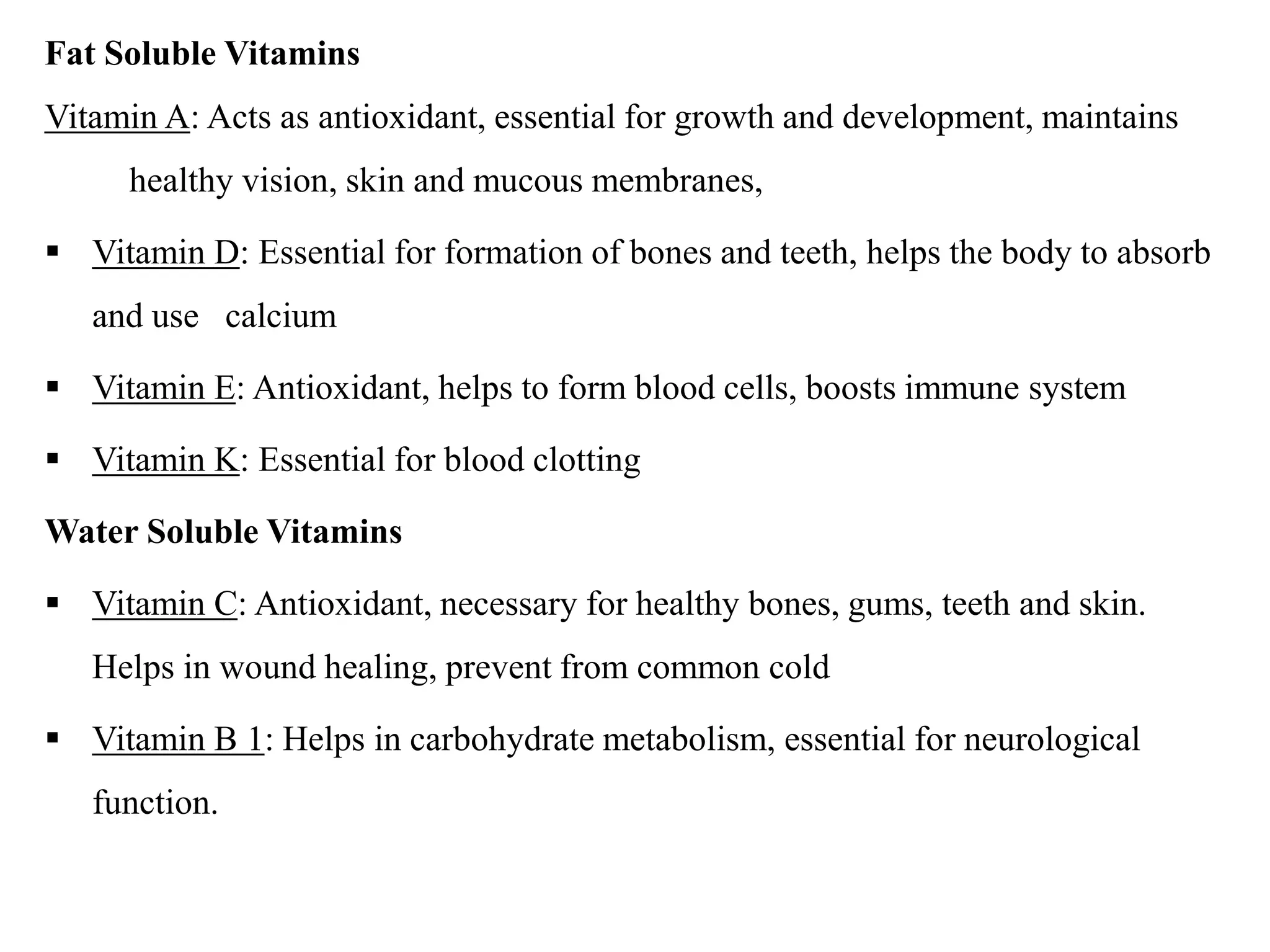 Fat Soluble Vitamins
Vitamin A: Acts as antioxidant, essential for growth and development, maintains
healthy vision, skin and mucous membranes,
 Vitamin D: Essential for formation of bones and teeth, helps the body to absorb
and use calcium
 Vitamin E: Antioxidant, helps to form blood cells, boosts immune system
 Vitamin K: Essential for blood clotting
Water Soluble Vitamins
 Vitamin C: Antioxidant, necessary for healthy bones, gums, teeth and skin.
Helps in wound healing, prevent from common cold
 Vitamin B 1: Helps in carbohydrate metabolism, essential for neurological
function.
 