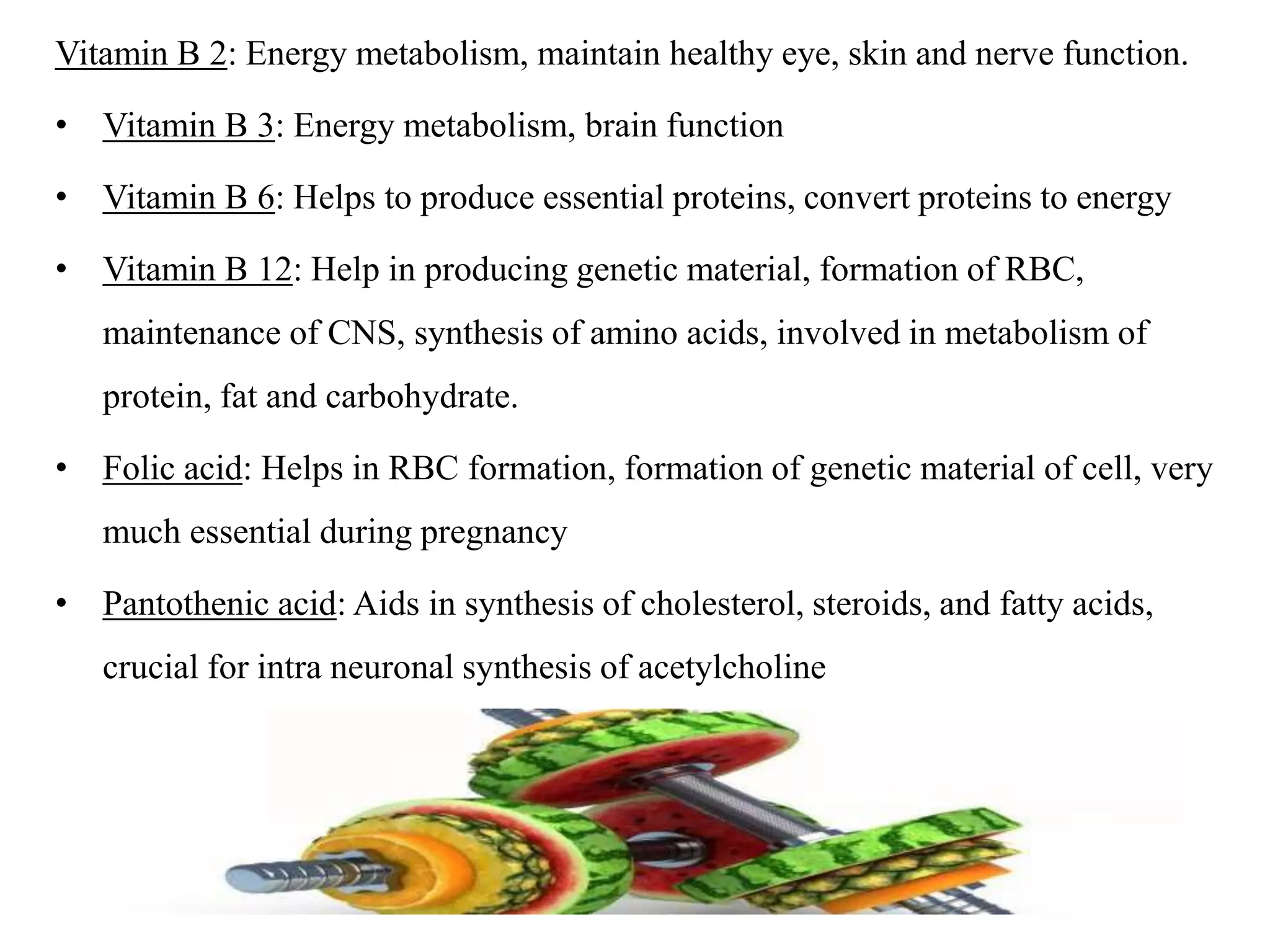 Vitamin B 2: Energy metabolism, maintain healthy eye, skin and nerve function.
• Vitamin B 3: Energy metabolism, brain function
• Vitamin B 6: Helps to produce essential proteins, convert proteins to energy
• Vitamin B 12: Help in producing genetic material, formation of RBC,
maintenance of CNS, synthesis of amino acids, involved in metabolism of
protein, fat and carbohydrate.
• Folic acid: Helps in RBC formation, formation of genetic material of cell, very
much essential during pregnancy
• Pantothenic acid: Aids in synthesis of cholesterol, steroids, and fatty acids,
crucial for intra neuronal synthesis of acetylcholine
 