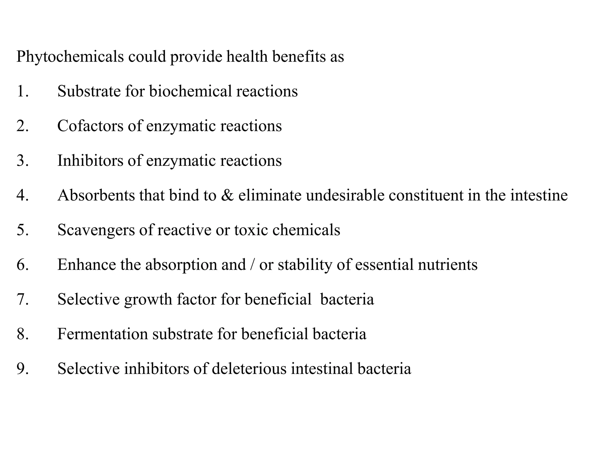 Phytochemicals could provide health benefits as
1. Substrate for biochemical reactions
2. Cofactors of enzymatic reactions
3. Inhibitors of enzymatic reactions
4. Absorbents that bind to & eliminate undesirable constituent in the intestine
5. Scavengers of reactive or toxic chemicals
6. Enhance the absorption and / or stability of essential nutrients
7. Selective growth factor for beneficial bacteria
8. Fermentation substrate for beneficial bacteria
9. Selective inhibitors of deleterious intestinal bacteria
 