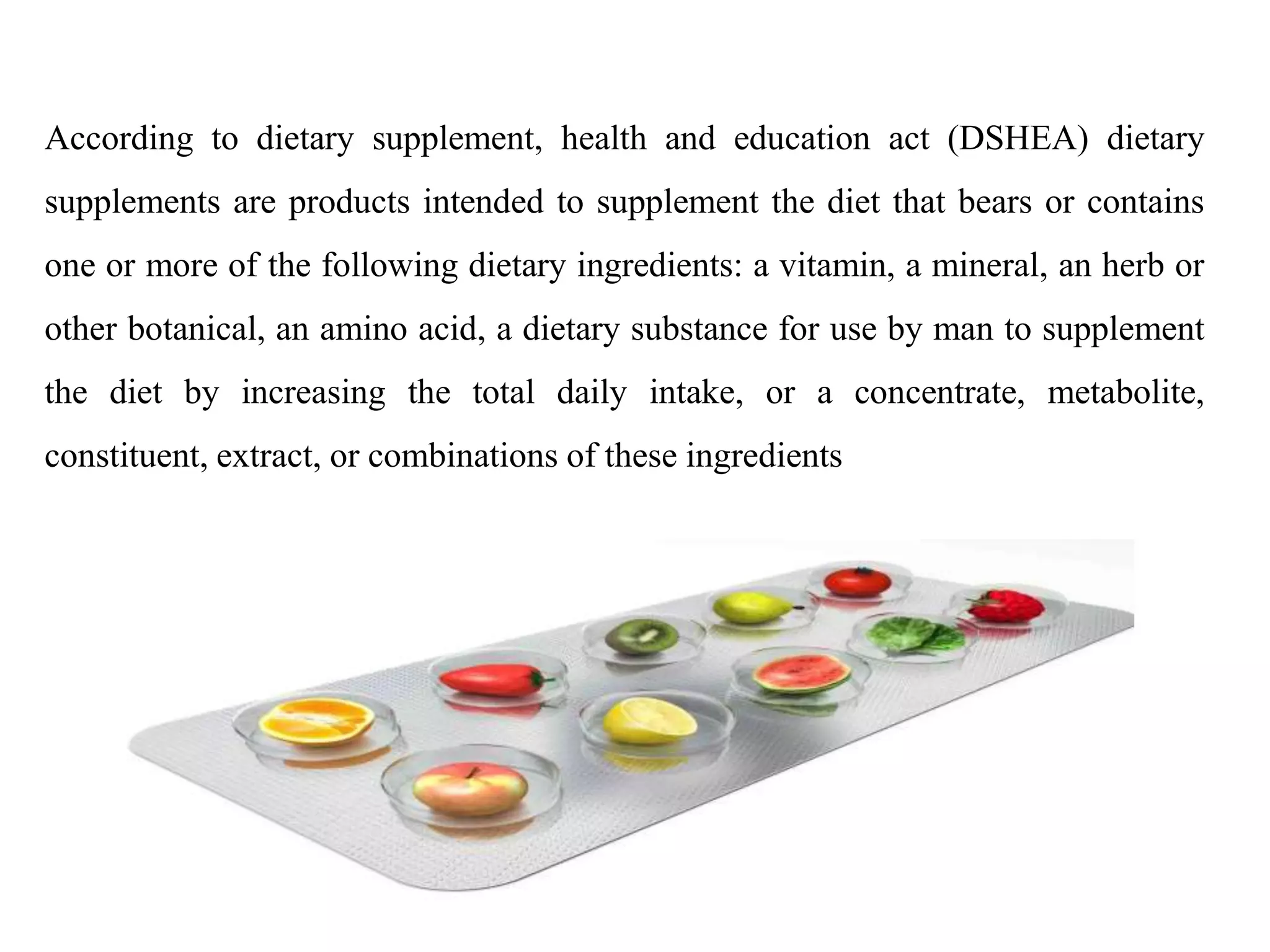 According to dietary supplement, health and education act (DSHEA) dietary
supplements are products intended to supplement the diet that bears or contains
one or more of the following dietary ingredients: a vitamin, a mineral, an herb or
other botanical, an amino acid, a dietary substance for use by man to supplement
the diet by increasing the total daily intake, or a concentrate, metabolite,
constituent, extract, or combinations of these ingredients
 