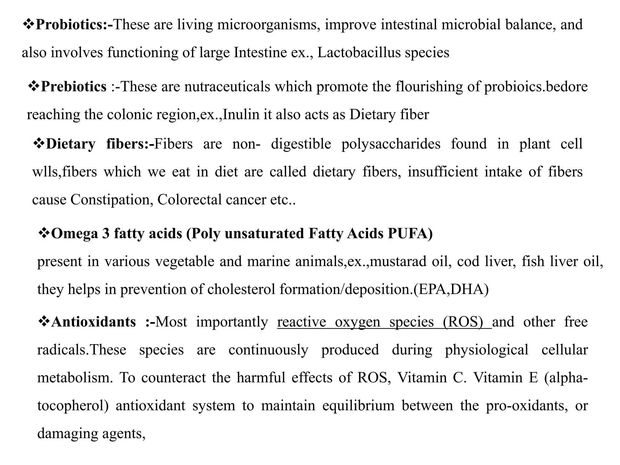 Probiotics:-These are living microorganisms, improve intestinal microbial balance, and
also involves functioning of large Intestine ex., Lactobacillus species
Prebiotics :-These are nutraceuticals which promote the flourishing of probioics.bedore
reaching the colonic region,ex.,Inulin it also acts as Dietary fiber
Dietary fibers:-Fibers are non- digestible polysaccharides found in plant cell
wlls,fibers which we eat in diet are called dietary fibers, insufficient intake of fibers
cause Constipation, Colorectal cancer etc..
Omega 3 fatty acids (Poly unsaturated Fatty Acids PUFA)
present in various vegetable and marine animals,ex.,mustarad oil, cod liver, fish liver oil,
they helps in prevention of cholesterol formation/deposition.(EPA,DHA)
Antioxidants :-Most importantly reactive oxygen species (ROS) and other free
radicals.These species are continuously produced during physiological cellular
metabolism. To counteract the harmful effects of ROS, Vitamin C. Vitamin E (alpha-
tocopherol) antioxidant system to maintain equilibrium between the pro-oxidants, or
damaging agents,
 
