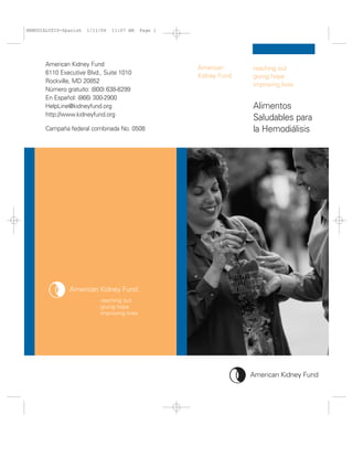 HEMODIALYSIS-Spanish   1/11/06   11:07 AM   Page 1




       American Kidney Fund
                                                     American      reaching out
       6110 Executive Blvd., Suite 1010              Kidney Fund   giving hope
       Rockville, MD 20852
                                                                   improving lives
       Número gratuito: (800) 638-8299
       En Español: (866) 300-2900
       HelpLine@kidneyfund.org                                     Alimentos
       http://www.kidneyfund.org
                                                                   Saludables para
       Campaña federal combinada No. 0508                          la Hemodiálisis
 