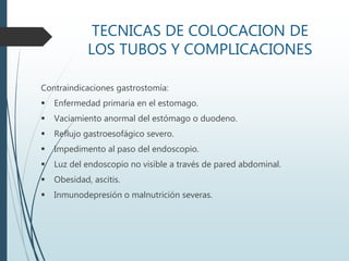 TECNICAS DE COLOCACION DE
LOS TUBOS Y COMPLICACIONES
Contraindicaciones gastrostomía:
 Enfermedad primaria en el estomago.
 Vaciamiento anormal del estómago o duodeno.
 Reflujo gastroesofágico severo.
 Impedimento al paso del endoscopio.
 Luz del endoscopio no visible a través de pared abdominal.
 Obesidad, ascitis.
 Inmunodepresión o malnutrición severas.
 