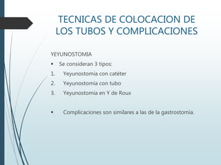 TECNICAS DE COLOCACION DE
LOS TUBOS Y COMPLICACIONES
YEYUNOSTOMIA
 Se consideran 3 tipos:
1. Yeyunostomia con catéter
2. Yeyunostomia con tubo
3. Yeyunostomia en Y de Roux
 Complicaciones son similares a las de la gastrostomía.
 