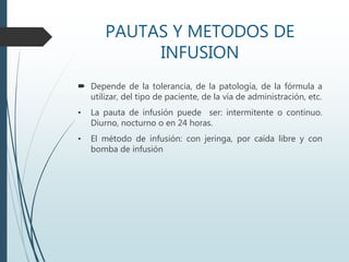 PAUTAS Y METODOS DE
INFUSION
 Depende de la tolerancia, de la patología, de la fórmula a
utilizar, del tipo de paciente, de la vía de administración, etc.
• La pauta de infusión puede ser: intermitente o continuo.
Diurno, nocturno o en 24 horas.
• El método de infusión: con jeringa, por caída libre y con
bomba de infusión
 