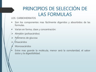PRINCIPIOS DE SELECCIÓN DE
LAS FORMULAS
LOS CARBOHIDRATOS
 Son los componentes mas fácilmente digeridos y absorbidos de las
formulas.
 Varían en forma, clase y concentración:
 Almidón (polisacáridos)
 Polímeros de glucosa
 Disacáridos
 Monosacáridos
 Entre mas grande la molécula, menor será la osmolaridad, el sabor
dulce y la digestibilidad.
 