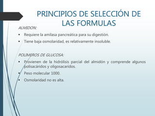 PRINCIPIOS DE SELECCIÓN DE
LAS FORMULASALMIDON:
 Requiere la amilasa pancreática para su digestión.
 Tiene baja osmolaridad, es relativamente insoluble.
POLIMEROS DE GLUCOSA:
 Provienen de la hidrólisis parcial del almidón y comprende algunos
polisacáridos y oligosacaridos.
 Peso molecular 1000.
 Osmolaridad no es alta.
 