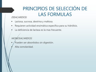 PRINCIPIOS DE SELECCIÓN DE
LAS FORMULASDISACARIDOS:
 Lactosa, sucrosa, dextrina y maltosa.
 Requieren actividad enzimática especifica para su hidrólisis.
 La deficiencia de lactasa es la mas frecuente.
MONOSACARIDOS:
 Pueden ser absorbidos sin digestión.
 Alta osmolaridad.
 