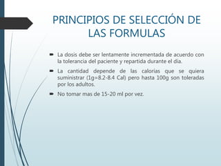 PRINCIPIOS DE SELECCIÓN DE
LAS FORMULAS
 La dosis debe ser lentamente incrementada de acuerdo con
la tolerancia del paciente y repartida durante el día.
 La cantidad depende de las calorías que se quiera
suministrar (1g=8.2-8.4 Cal) pero hasta 100g son toleradas
por los adultos.
 No tomar mas de 15-20 ml por vez.
 