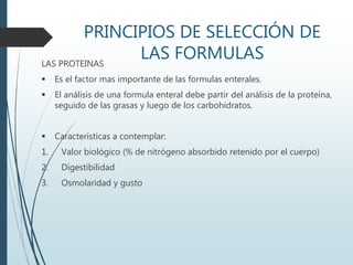 PRINCIPIOS DE SELECCIÓN DE
LAS FORMULASLAS PROTEINAS
 Es el factor mas importante de las formulas enterales.
 El análisis de una formula enteral debe partir del análisis de la proteína,
seguido de las grasas y luego de los carbohidratos.
 Características a contemplar:
1. Valor biológico (% de nitrógeno absorbido retenido por el cuerpo)
2. Digestibilidad
3. Osmolaridad y gusto
 