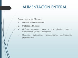 ALIMENTACION ENTERAL
Puede hacerse de 2 formas:
1. Natural: alimentación oral
2. Métodos artificiales:
 Orificios naturales: naso u oro gástrica, naso u
oroduodenal y naso u oroyeyunal.
 Ostomias quirúrgicas: faringostomia, gastrostomía,
yeyunostomia.
 