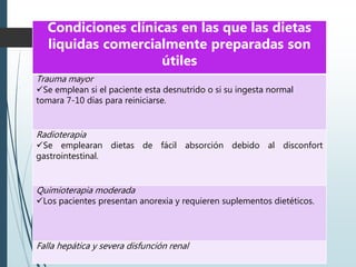  TABLA IX
Condiciones clínicas en las que las dietas
liquidas comercialmente preparadas son
útiles
Trauma mayor
Se emplean si el paciente esta desnutrido o si su ingesta normal
tomara 7-10 días para reiniciarse.
Radioterapia
Se emplearan dietas de fácil absorción debido al disconfort
gastrointestinal.
Quimioterapia moderada
Los pacientes presentan anorexia y requieren suplementos dietéticos.
Falla hepática y severa disfunción renal
 