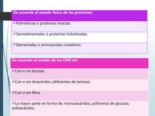 De acuerdo al estado físico de las proteínas:
Poliméricas o proteínas intactas.
Semielementales o proteínas hidrolizadas.
Elementales o aminoácidos cristalinos.
De acuerdo al estado de los CHO en:
Con o sin lactosa.
Con o sin disacáridos (diferentes de lactosa).
Con o sin fibra.
La mayor parte en forma de: monosacáridos, polímeros de glucosa,
polisacáridos.
 