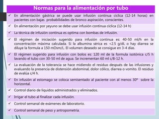 Normas para la alimentación por tubo
 En alimentación gástrica se puede usar infusión continua cíclica (12-14 horas) en
pacientes con bajas probabilidades de bronco aspiración, conscientes.
 En alimentación por yeyuno se debe usar infusión continua cíclica (12-14 h)
 La técnica de infusión continua es optima con bombas de infusión.
 El régimen de iniciación sugerido para infusión continua es: 40-50 ml/h en la
concentración máxima calculada. Si la albumina sérica es <2.5 g/dL o hay diarrea se
diluye la formula a 150 mOsm/L. El volumen deseado se consigue en 3-4 días.
 El régimen sugerido para infusión con bolos es: 120 ml de la formula isotónica c/5 h
lavando el tubo con 30-50 ml de agua. Se incrementan 60 ml c/8-12 h.
 La evaluación de la tolerancia se hace midiendo el residuo después de las infusiones y
evaluando la presencia de distensión abdominal, dolor cólico, diarrea o vomito. El residuo
de evalúa c/4 h.
 En infusión al estomago se coloca semisentado al paciente con al menos 30º sobre la
horizontal.
 Control diario de líquidos administrados y eliminados.
 Irrigar el tubo al finalizar cada infusión.
 Control semanal de exámenes de laboratorio.
 Control semanal de peso y antropometría.
 