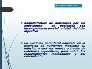  Administration de nutrientes por via
endovenosa en pacientes con
incompetencia parcial o total del tubo
digestivo
 La nutrición parenteral consiste en la
provisión de nutrientes mediante su
infusión a una vía venosa a través de
catéteres específicos, para cubrir los
requerimientos metabólicos y del
crecimiento.
NUTRICION PARENTERAL
 