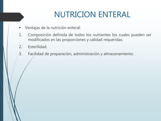 NUTRICION ENTERAL
 Ventajas de la nutrición enteral:
1. Composición definida de todos los nutrientes los cuales pueden ser
modificados en las proporciones y calidad requeridas.
2. Esterilidad.
3. Facilidad de preparación, administración y almacenamiento.
 