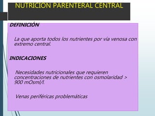 NUTRICIÓN PARENTERAL CENTRAL
DEFINICIÓN
La que aporta todos los nutrientes por vía venosa con
extremo central.
INDICACIONES
Necesidades nutricionales que requieren
concentraciones de nutrientes con osmolaridad >
900 mOsml/l.
Venas periféricas problemáticas
 
