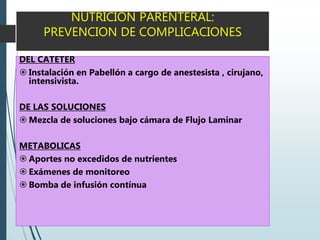 NUTRICION PARENTERAL:
PREVENCION DE COMPLICACIONES
DEL CATETER
 Instalación en Pabellón a cargo de anestesista , cirujano,
intensivista.
DE LAS SOLUCIONES
 Mezcla de soluciones bajo cámara de Flujo Laminar
METABOLICAS
 Aportes no excedidos de nutrientes
 Exámenes de monitoreo
 Bomba de infusión contínua
 