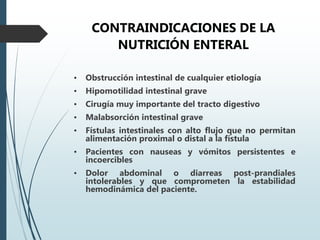 CONTRAINDICACIONES DE LA
NUTRICIÓN ENTERAL
• Obstrucción intestinal de cualquier etiología
• Hipomotilidad intestinal grave
• Cirugía muy importante del tracto digestivo
• Malabsorción intestinal grave
• Fístulas intestinales con alto flujo que no permitan
alimentación proximal o distal a la fístula
• Pacientes con nauseas y vómitos persistentes e
incoercibles
• Dolor abdominal o diarreas post-prandiales
intolerables y que comprometen la estabilidad
hemodinámica del paciente.
 