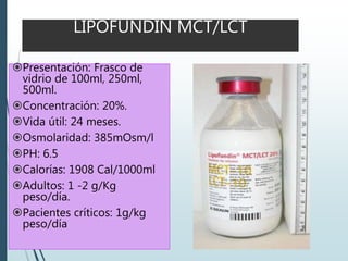 LIPOFUNDIN MCT/LCT
Presentación: Frasco de
vidrio de 100ml, 250ml,
500ml.
Concentración: 20%.
Vida útil: 24 meses.
Osmolaridad: 385mOsm/l
PH: 6.5
Calorías: 1908 Cal/1000ml
Adultos: 1 -2 g/Kg
peso/día.
Pacientes críticos: 1g/kg
peso/día
 