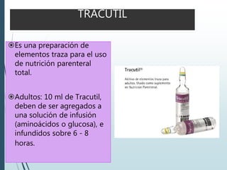 TRACUTIL
Es una preparación de
elementos traza para el uso
de nutrición parenteral
total.
Adultos: 10 ml de Tracutil,
deben de ser agregados a
una solución de infusión
(aminoácidos o glucosa), e
infundidos sobre 6 - 8
horas.
 