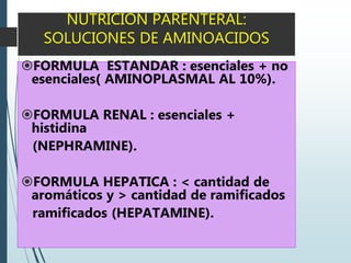 NUTRICION PARENTERAL:
SOLUCIONES DE AMINOACIDOS
FORMULA ESTANDAR : esenciales + no
esenciales( AMINOPLASMAL AL 10%).
FORMULA RENAL : esenciales +
histidina
(NEPHRAMINE).
FORMULA HEPATICA : < cantidad de
aromáticos y > cantidad de ramificados
ramificados (HEPATAMINE).
 