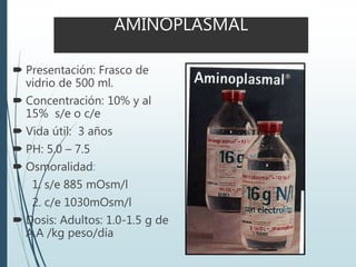 AMINOPLASMAL
 Presentación: Frasco de
vidrio de 500 ml.
 Concentración: 10% y al
15% s/e o c/e
 Vida útil: 3 años
 PH: 5.0 – 7.5
 Osmoralidad:
1. s/e 885 mOsm/l
2. c/e 1030mOsm/l
 Dosis: Adultos: 1.0-1.5 g de
A.A /kg peso/día
 