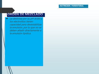 La dextrosa por su pH ácido y
los electrolitos tienen
capacidad para desestabilizar
la emulsión, por lo que no se
deben añadir directamente a
la emulsión lipídica.
NUTRICION PARENTERAL
 