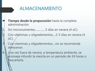 ALMACENAMIENTO
 Tiempo desde la preparación hasta la completa
administración:
1. Sin micronutrientes...............5 días en nevera (4 oC).
2. Con vitaminas u oligoelementos....2-3 días en nevera (4
oC).
3. Con vitaminas y oligoelementos....no se recomienda
almacenar.
4. Una vez fuera de nevera, a temperatura ambiente, se
aconseja infundir la mezcla en un periodo de 24 horas o
descartarla.
 