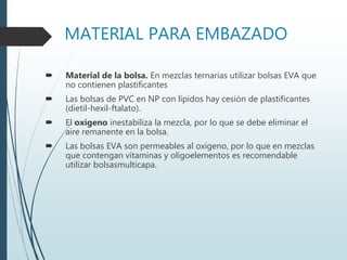 MATERIAL PARA EMBAZADO
 Material de la bolsa. En mezclas ternarias utilizar bolsas EVA que
no contienen plastificantes
 Las bolsas de PVC en NP con lípidos hay cesión de plastificantes
(dietil-hexil-ftalato).
 El oxígeno inestabiliza la mezcla, por lo que se debe eliminar el
aire remanente en la bolsa.
 Las bolsas EVA son permeables al oxígeno, por lo que en mezclas
que contengan vitaminas y oligoelementos es recomendable
utilizar bolsasmulticapa.
 