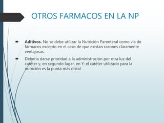 OTROS FARMACOS EN LA NP
 Aditivos. No se debe utilizar la Nutrición Parenteral como vía de
fármacos excepto en el caso de que existan razones claramente
ventajosas.
 Debería darse prioridad a la administración por otra luz del
catéter y, en segundo lugar, en Y; el catéter utilizado para la
nutrición es la punta más distal
 