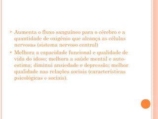 



Aumenta o fluxo sanguíneo para o cérebro e a
quantidade de oxigênio que alcança as células
nervosas (sistema nervoso central)
Melhora a capacidade funcional e qualidade de
vida do idoso; melhora a saúde mental e autoestima; diminui ansiedade e depressão; melhor
qualidade nas relações sociais (características
psicológicas e sociais).

 
