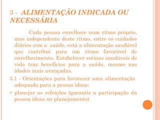 3 - ALIMENTAÇÃO INDICADA OU
NECESSÁRIA
Cada pessoa envelhece num ritmo próprio,
mas independente deste ritmo, entre os cuidados
diários com a saúde, está a alimentação saudável
que contribui para um ritmo favorável de
envelhecimento. Estabelecer rotinas saudáveis de
vida traz benefícios para a saúde, mesmo nas
idades mais avançadas.
3.1 - Orientações para favorecer uma alimentação
adequada para a pessoa idosa:
 planejar as refeições (garantir a participação da
pessoa idosa no planejamento)

 