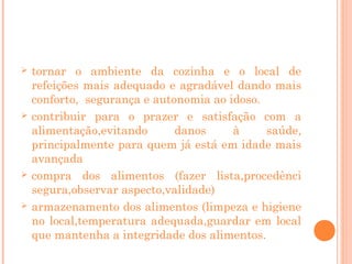 







tornar o ambiente da cozinha e o local de
refeições mais adequado e agradável dando mais
conforto, segurança e autonomia ao idoso.
contribuir para o prazer e satisfação com a
alimentação,evitando
danos
à
saúde,
principalmente para quem já está em idade mais
avançada
compra dos alimentos (fazer lista,procedênci
segura,observar aspecto,validade)
armazenamento dos alimentos (limpeza e higiene
no local,temperatura adequada,guardar em local
que mantenha a integridade dos alimentos.

 