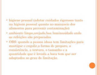 





higiene pessoal (adotar cuidados rigorosos tanto
na higiene pessoal quanto no manuseio dos
alimentos para prevenir contaminação)
ambiente limpo,arejado,boa luminosidade onde
as refeições são preparadas
OBS: quando a pessoa idosa tem limitações para
mastigar e engolir,a forma de preparo, a
consistência, a textura, o tamanho e a
quantidade que é levada a boca tem que ser
adaptados ao grau de limitação.

 
