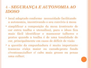 4 - SEGURANÇA E AUTONOMIA AO
IDOSO






local adaptado conforme necessidade facilitando
a autonomia, incentivando o seu convívio à mesa
simplificar a composição da mesa (contraste de
cor entra toalha e utensílios), para o idoso fica
mais fácil identificar e manusear talheres e
pratos quando a toalha é de uma tonalidade de
cor, principalmente em casos de déficit de visão
a questão da empunhadura é muito importante
(canecas c/alça maior ou canudo;prato fundo
c/ventosas;talher c/ cabo mais grosso ou penas
uma colher;

 