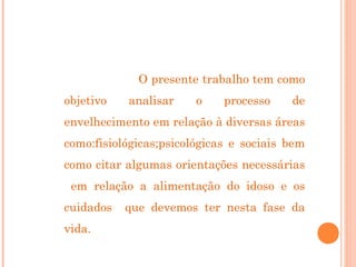 O presente trabalho tem como
objetivo

analisar

o

processo

de

envelhecimento em relação à diversas áreas
como:fisiológicas;psicológicas e sociais bem
como citar algumas orientações necessárias
em relação a alimentação do idoso e os
cuidados
vida.

que devemos ter nesta fase da

 