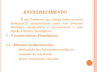ENVELHECIMENTO
É um fenômeno que atinge todos os seres
humanos.É caracterizado como um processo
dinâmico, progressivo e irreverssível e está
ligado à fatores fisiológicos.
1 – Características Fisiológicas
1.1 - Sistema cardiovascular:
diminuição dos batimentos cardíacos;
aumento do colesterol;
menor resistência vascular.

 
