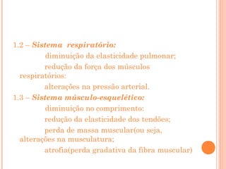 1.2 – Sistema respiratório:
diminuição da elasticidade pulmonar;
redução da força dos músculos
respiratórios:
alterações na pressão arterial.
1.3 – Sistema músculo-esquelético:
diminuição no comprimento:
redução da elasticidade dos tendões;
perda de massa muscular(ou seja,
alterações na musculatura;
atrofia(perda gradativa da fibra muscular)

 