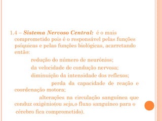 1.4 – Sistema Nervoso Central: é o mais
comprometido pois é o responsável pelas funções
psíquicas e pelas funções biológicas, acarretando
então:
redução do número de neurônios;
da velocidade de condução nervosa;
diminuição da intensidade dos reflexos;
perda da capacidade de reação e
coordenação motora;
alterações na circulação sanguínea que
conduz oxigênio(ou seja,o fluxo sanguíneo para o
cérebro fica comprometido).

 