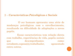 2 – Características Psicológicas e Sociais
O ser humano apresenta uma série de
mudanças psicológicas com o envelhecimento,
resultando na dificuldade de adaptações a novos
papéis.
Essas características tem relação direta
com trabalho, experiências de vida, papéis sociais
que
desempenhamos
como:
estudante,esposa(o),trabalhador,
aposentado
entra outros.

 