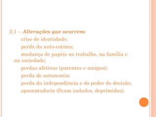 2.1 – Alterações que ocorrem:
crise de identidade;
perda da auto-estima;
mudança de papéis no trabalho, na família e
na sociedade;
perdas afetivas (parentes e amigos);
perda de autonomia;
perda da independência e do poder de decisão;
aposentadoria (ficam isolados, deprimidos).

 