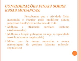 CONSIDERAÇÕES FINAIS SOBRE
ESSAS MUDANÇAS:







Percebemos que a atividade física
moderada e regular pode modificar alguns
processos fisiológicos nesta fase da vida:
Melhora
e
eficiência
cardíaca
(sistema
cardiovascular)
Melhora a função pulmonar ou seja, a capacidade
aeróbia (sistema respiratório)
Maior teor de massa muscular e menor
percentagem de gordura (sistema músculoesquelético)

 