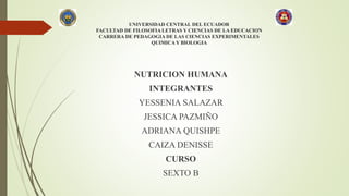 UNIVERSIDAD CENTRAL DEL ECUADOR
FACULTAD DE FILOSOFIA LETRAS Y CIENCIAS DE LA EDUCACION
CARRERA DE PEDAGOGIA DE LAS CIENCIAS EXPERIMENTALES
QUIMICA Y BIOLOGIA
NUTRICION HUMANA
INTEGRANTES
YESSENIA SALAZAR
JESSICA PAZMIÑO
ADRIANA QUISHPE
CAIZA DENISSE
CURSO
SEXTO B
 