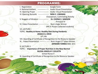 I. Registration ------------------- Google Form
II. National Anthem ------------- ---- Audio-Visual Presentation
III. Opening Prayer ----------------- Audio- Visual Presentation
IV. Opening Remarks ----------------- NIDA C. LIWANAG
Chairperson, Culminating Activity
V. Nuggets of Wisdom ---------------- Dr. CHONA C. SAMSON
Principal IV
VI. Video Presentation ---------------- Nutri-Jingle Winner
SPA 9- Pissaro (selected students)
VII. LECTURE I
TOPIC: Healthy at Home: Healthy Diet During Pandemic
JESSICA G. ERIVE
LPT, RN
VIII. Awarding of Certificate of Recognition to the Resource Speaker
IX. . Video Presentation ---------- ----- Nutri-Hugot 2nd place Winner
JAYMARK TORRES MDL 10-C
X. LECTURE II
TOPIC : Importance of Proper Nutrition in the New Normal
BLESSA ANGELA P. ZULUETA
School Nurse II
XI. Awarding of Certificate of Recognition to the Resource Speaker
PROGRAMME:
 