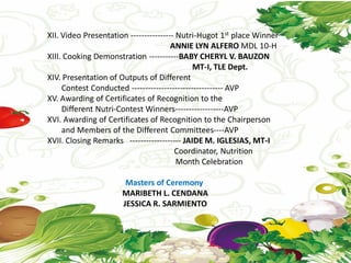 XII. Video Presentation ---------------- Nutri-Hugot 1st place Winner
ANNIE LYN ALFERO MDL 10-H
XIII. Cooking Demonstration -----------BABY CHERYL V. BAUZON
MT-I, TLE Dept.
XIV. Presentation of Outputs of Different
Contest Conducted ---------------------------------- AVP
XV. Awarding of Certificates of Recognition to the
Different Nutri-Contest Winners------------------AVP
XVI. Awarding of Certificates of Recognition to the Chairperson
and Members of the Different Committees----AVP
XVII. Closing Remarks ------------------- JAIDE M. IGLESIAS, MT-I
Coordinator, Nutrition
Month Celebration
Masters of Ceremony
MARIBETH L. CENDANA
JESSICA R. SARMIENTO
 