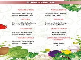 PROGRAM & INVITATION:
Chairperson: Nida C. Liwanag
Member: Ma. Fatima B. Castro
CERTIFICATES:
Chairperson: Michelle N. Villanueva
Member: Vivian C. Sabangan
DOCUMENTATION:
Chairperson: Miriam B. Parizal
Member: Maricel F. Espinoza
PUBLICATION MATERIALS:
Chairperson: Joemar Palaganas
Member: Jessica G. Erive
WORKING COMMITTEE
TECHNICAL ASSISTANCE:
Chairperson: Romeo T. Bermas Jr.
Member: TLE IT Experts
REGISTRATION:
Chairperson: Kimberlyn D. Gangat
Member: Jackie Lou M. Gabis
MASTERS OF CEREMONY:
Maribeth L. Cendana
Jessica S. Sarmiento
COORDINATOR, NUTRITION MONTH
CELEBRATION:
Jaide M. Iglesias
MT-I
 