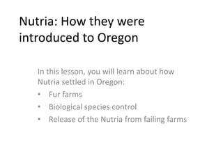 Nutria: How they were
introduced to Oregon
In this lesson, you will learn about how
Nutria settled in Oregon:
• Fur farms
• Biological species control
• Release of the Nutria from failing farms
 